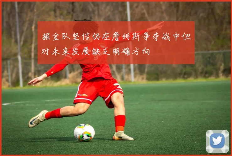 掘金队坚信仍在詹姆斯争夺战中但对未来发展缺乏明确方向