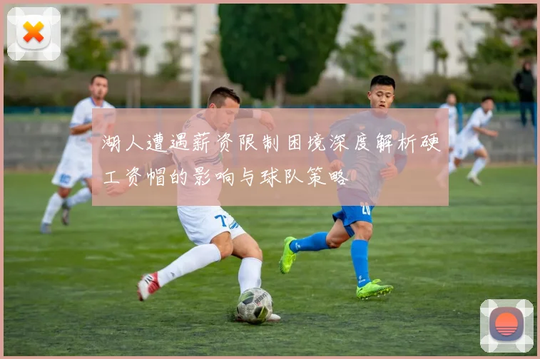 湖人遭遇薪资限制困境深度解析硬工资帽的影响与球队策略