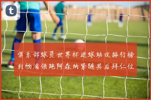 俱乐部球员世界杯进球助攻排行榜利物浦领跑阿森纳紧随其后拜仁位列第三