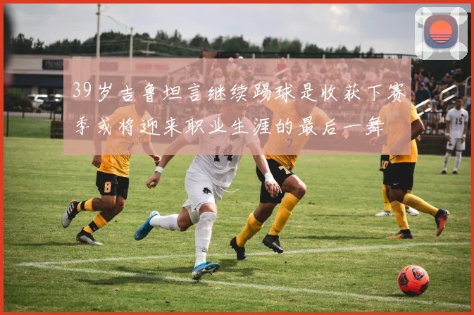 39岁吉鲁坦言继续踢球是收获下赛季或将迎来职业生涯的最后一舞