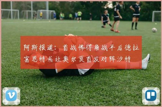 阿斯报道：首战佛得角战平后德拉富恩特或让奥尔莫首发对阵沙特