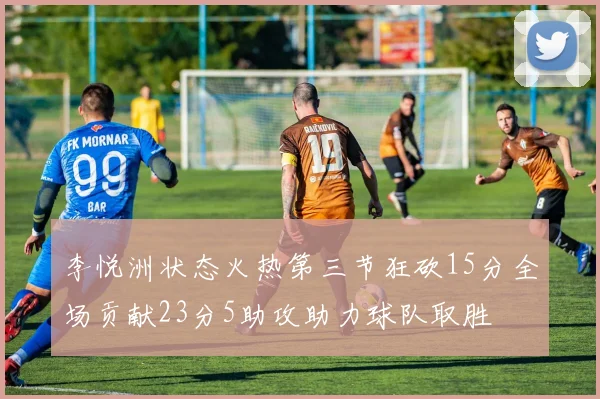李悦洲状态火热第三节狂砍15分全场贡献23分5助攻助力球队取胜
