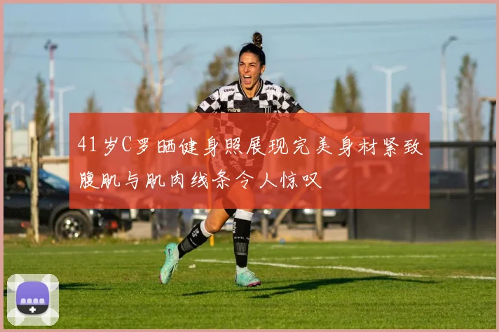 41岁C罗晒健身照展现完美身材紧致腹肌与肌肉线条令人惊叹