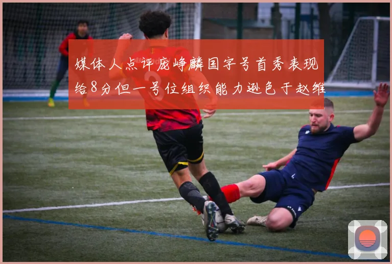 媒体人点评庞峥麟国字号首秀表现给8分但一号位组织能力逊色于赵维伦