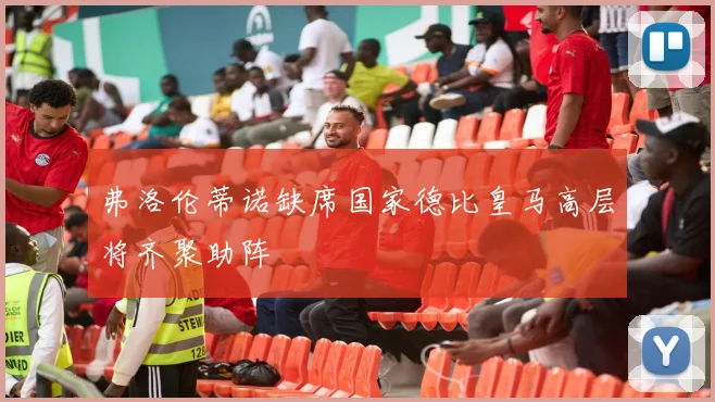 弗洛伦蒂诺缺席国家德比皇马高层将齐聚助阵