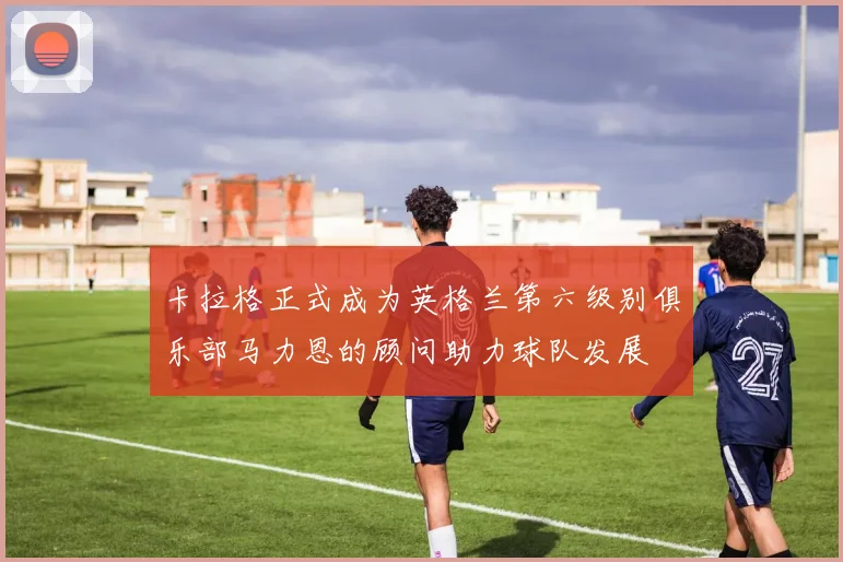 卡拉格正式成为英格兰第六级别俱乐部马力恩的顾问助力球队发展