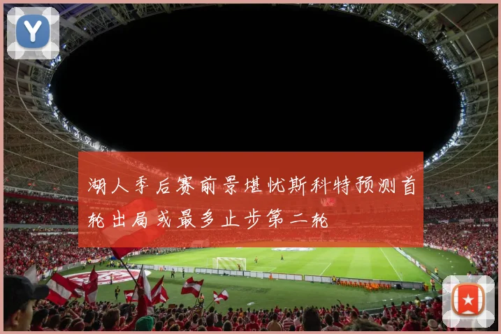 湖人季后赛前景堪忧斯科特预测首轮出局或最多止步第二轮