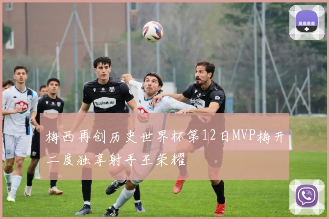 梅西再创历史世界杯第12日MVP梅开二度独享射手王荣耀