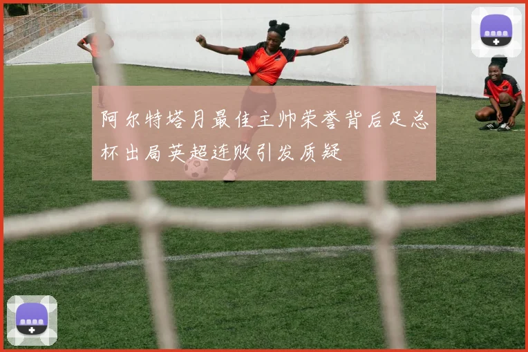 阿尔特塔月最佳主帅荣誉背后足总杯出局英超连败引发质疑