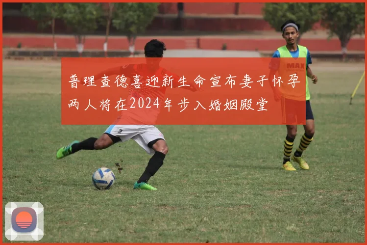 普理查德喜迎新生命宣布妻子怀孕两人将在2024年步入婚姻殿堂