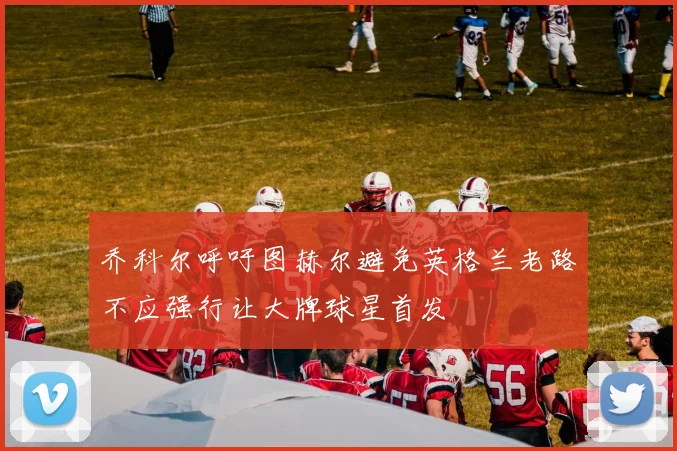 乔科尔呼吁图赫尔避免英格兰老路不应强行让大牌球星首发