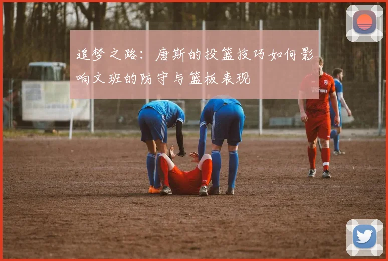 追梦之路：唐斯的投篮技巧如何影响文班的防守与篮板表现