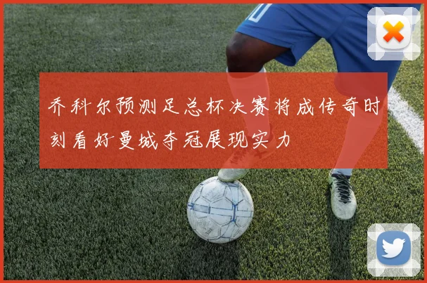 乔科尔预测足总杯决赛将成传奇时刻看好曼城夺冠展现实力