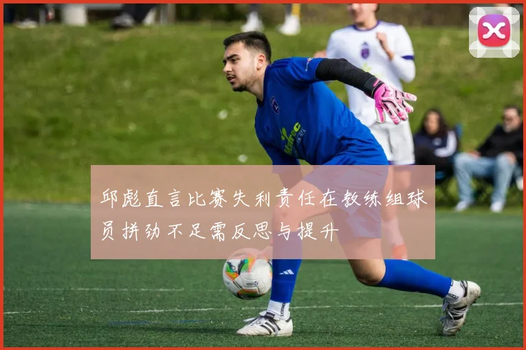 邱彪直言比赛失利责任在教练组球员拼劲不足需反思与提升