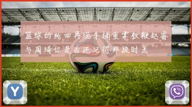 篮球的轮回再现李楠重掌教鞭赵睿与周琦你是否还记得那段时光