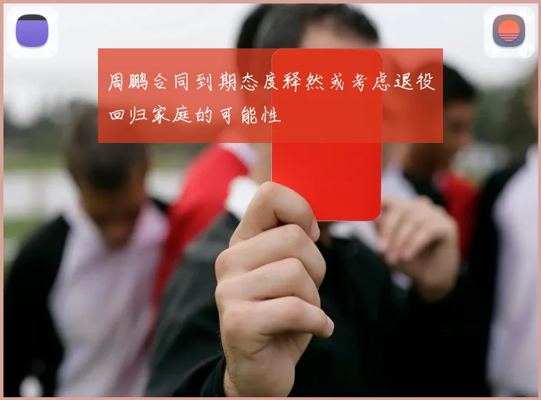 周鹏合同到期态度释然或考虑退役回归家庭的可能性